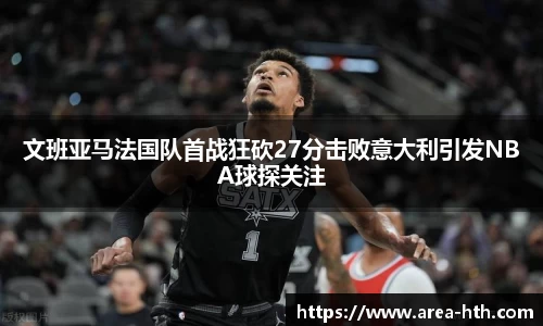 文班亚马法国队首战狂砍27分击败意大利引发NBA球探关注